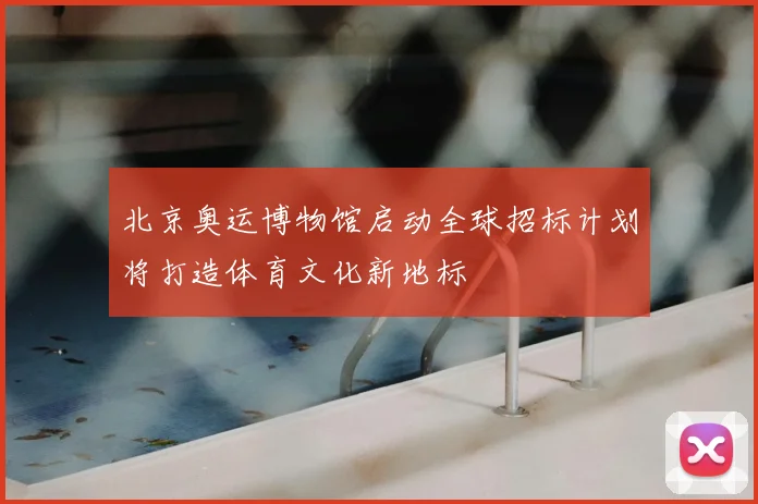 北京奥运博物馆启动全球招标计划将打造体育文化新地标