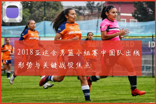 2018亚运会男篮小组赛中国队出线形势与关键战役焦点