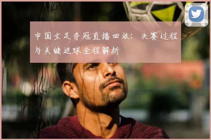 中国女足夺冠直播回放:决赛过程与关键进球全程解析