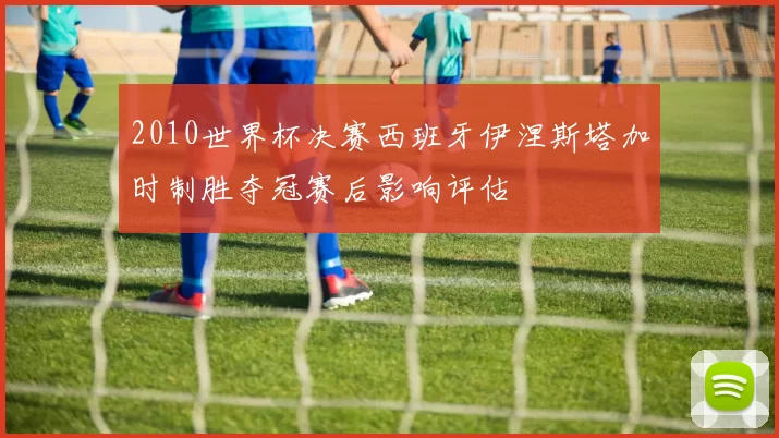 2010世界杯决赛西班牙伊涅斯塔加时制胜夺冠赛后影响评估