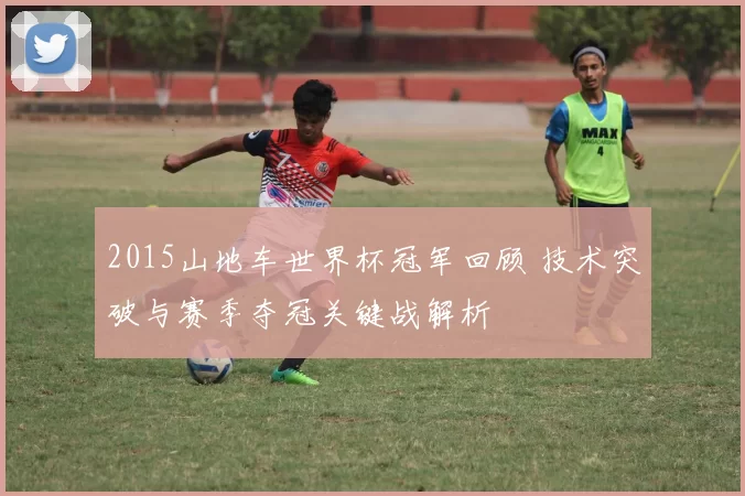 2015山地车世界杯冠军回顾 技术突破与赛季夺冠关键战解析