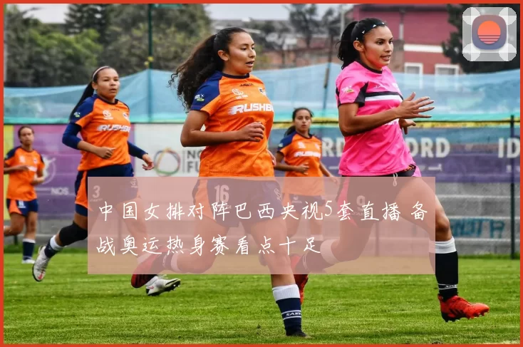 中国女排对阵巴西央视5套直播 备战奥运热身赛看点十足