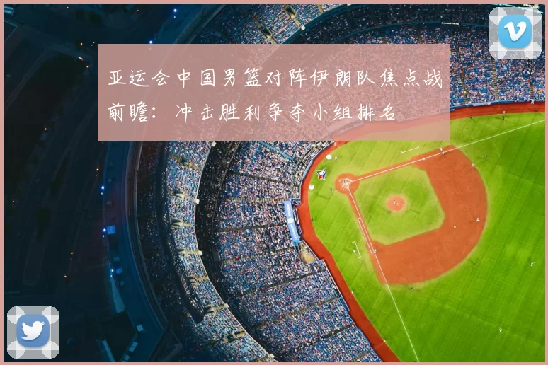 亚运会中国男篮对阵伊朗队焦点战前瞻:冲击胜利争夺小组排名