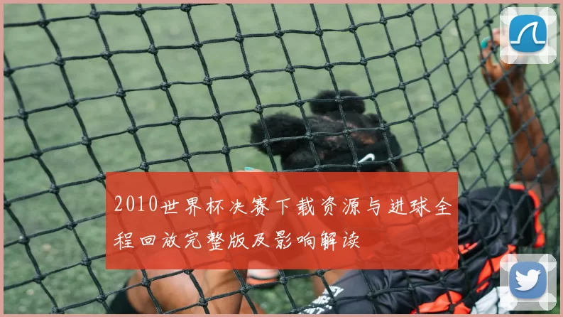 2010世界杯决赛下载资源与进球全程回放完整版及影响解读
