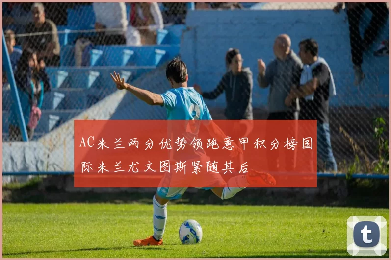 AC米兰两分优势领跑意甲积分榜国际米兰尤文图斯紧随其后