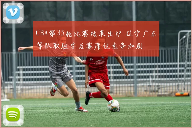 CBA第35轮比赛结果出炉 辽宁广东等队取胜季后赛席位竞争加剧