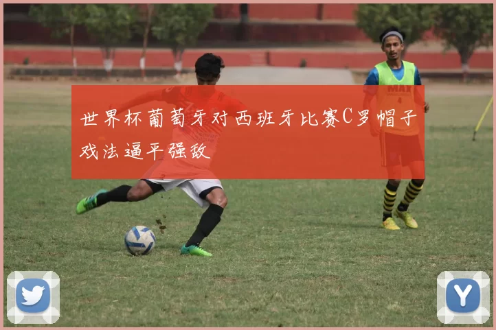 世界杯葡萄牙对西班牙比赛C罗帽子戏法逼平强敌