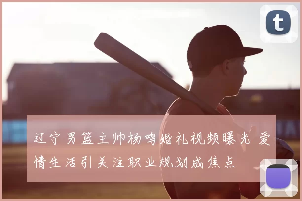 辽宁男篮主帅杨鸣婚礼视频曝光 爱情生活引关注职业规划成焦点