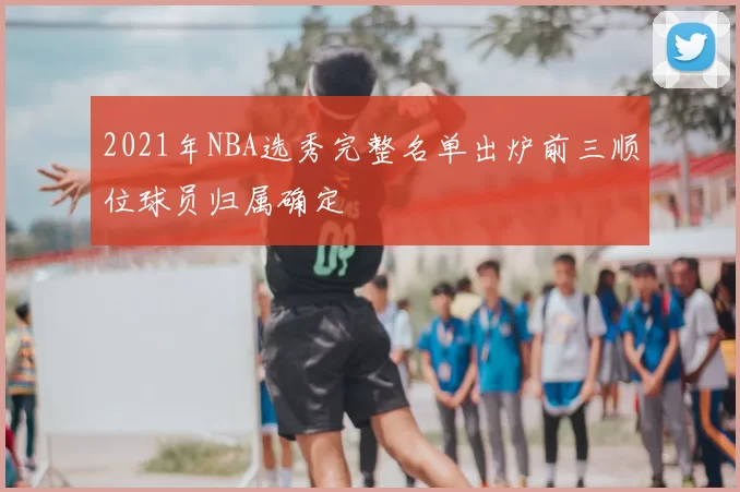2021年NBA选秀完整名单出炉前三顺位球员归属确定