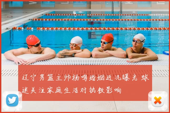 辽宁男篮主帅杨鸣婚姻近况曝光 球迷关注家庭生活对执教影响