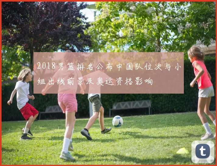 2018男篮排名公布中国队位次与小组出线前景及奥运资格影响