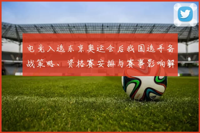 电竞入选东京奥运会后我国选手备战策略、资格赛安排与赛事影响解析
