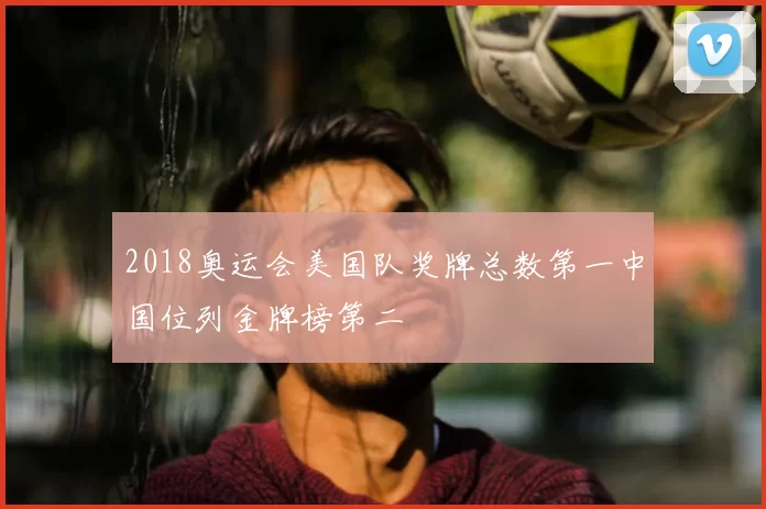 2018奥运会美国队奖牌总数第一中国位列金牌榜第二