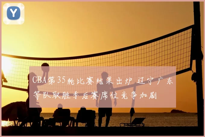 CBA第35轮比赛结果出炉 辽宁广东等队取胜季后赛席位竞争加剧