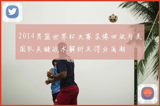 2014男篮世界杯决赛录像回放与美国队关键战术解析及得分高潮