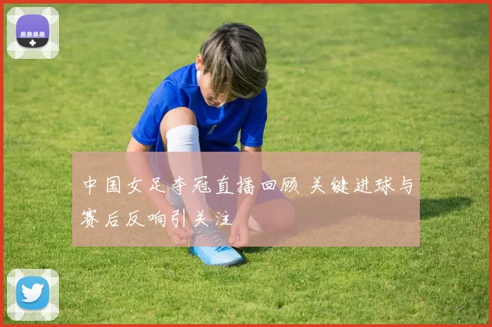 中国女足夺冠直播回顾 关键进球与赛后反响引关注