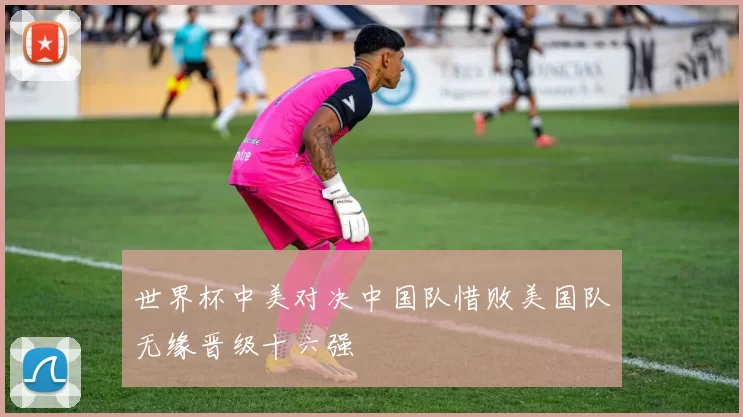 世界杯中美对决中国队惜败美国队无缘晋级十六强