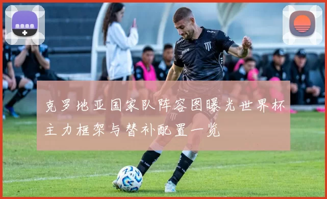 克罗地亚国家队阵容图曝光世界杯主力框架与替补配置一览