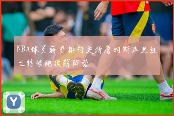 NBA球员薪资排行更新詹姆斯库里杜兰特领跑顶薪阵营