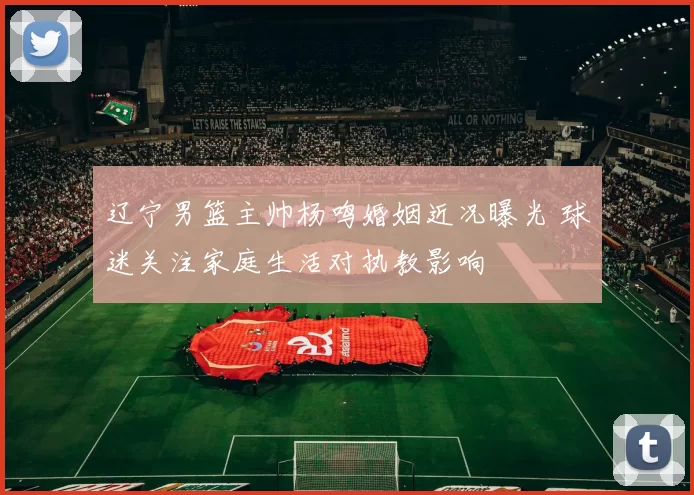 辽宁男篮主帅杨鸣婚姻近况曝光 球迷关注家庭生活对执教影响