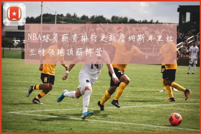 NBA球员薪资排行更新詹姆斯库里杜兰特领跑顶薪阵营
