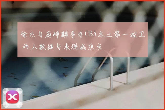 徐杰与庞峥麟争夺CBA本土第一控卫 两人数据与表现成焦点