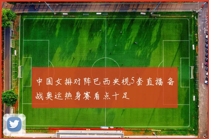 中国女排对阵巴西央视5套直播 备战奥运热身赛看点十足